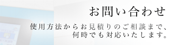 お問い合わせ - 使用方法からお見積りのご相談まで、何時でも対応いたします。 -